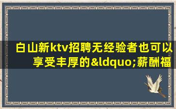 白山新ktv招聘无经验者也可以享受丰厚的“薪酬福利”